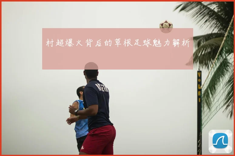 村超爆火背后的草根足球魅力解析