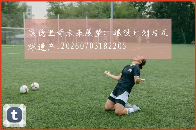 莫德里奇未来展望:退役计划与足球遗产_20260703182205