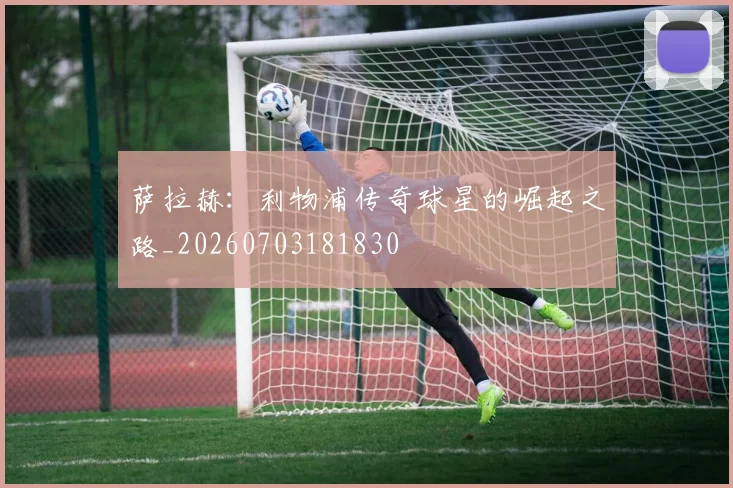 萨拉赫:利物浦传奇球星的崛起之路_20260703181830