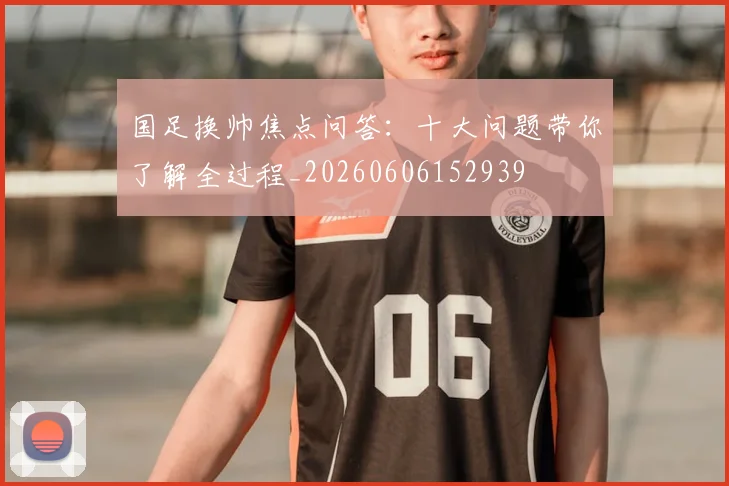 国足换帅焦点问答：十大问题带你了解全过程_20260606152939