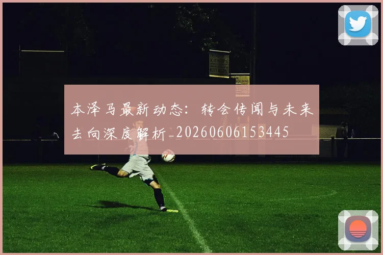 本泽马最新动态：转会传闻与未来去向深度解析_20260606153445