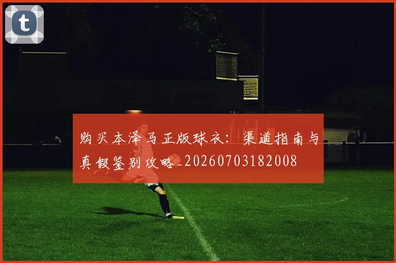 购买本泽马正版球衣：渠道指南与真假鉴别攻略_20260703182008