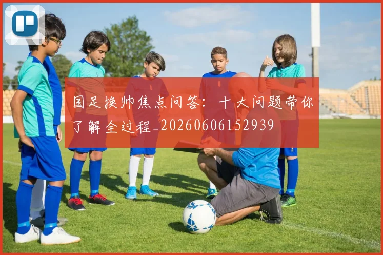 国足换帅焦点问答：十大问题带你了解全过程_20260606152939