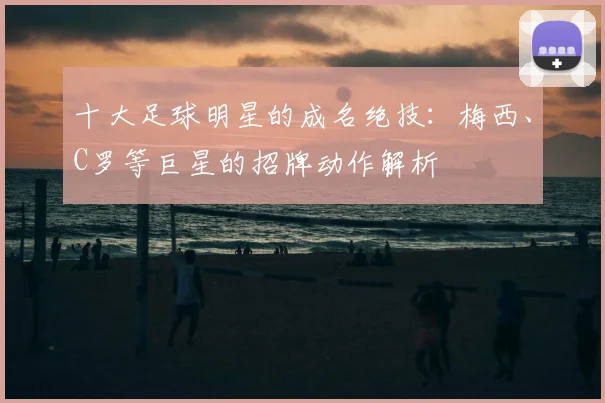 十大足球明星的成名绝技:梅西、C罗等巨星的招牌动作解析