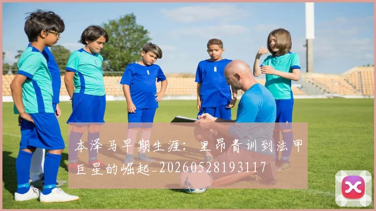 本泽马早期生涯：里昂青训到法甲巨星的崛起_20260528193117