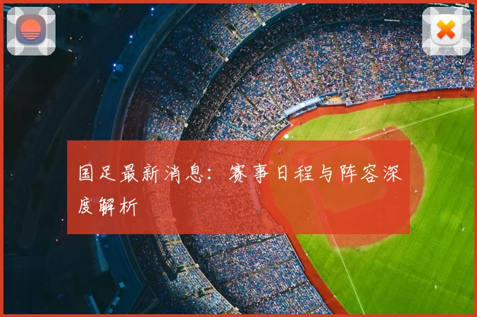 国足最新消息：赛事日程与阵容深度解析