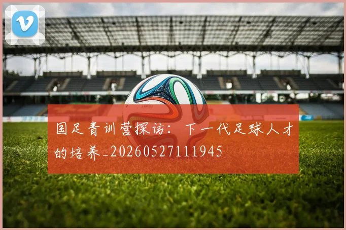 国足青训营探访:下一代足球人才的培养_20260527111945