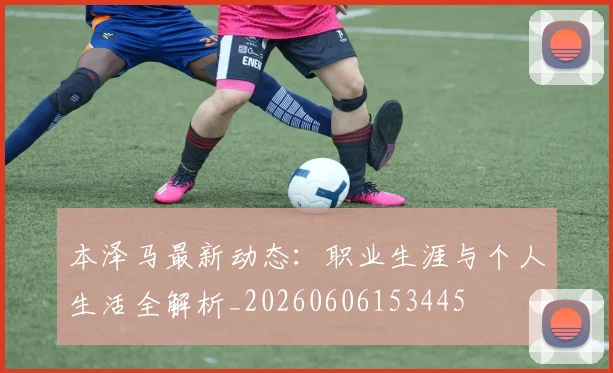 本泽马最新动态：职业生涯与个人生活全解析_20260606153445
