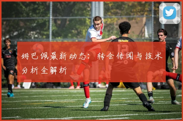 姆巴佩最新动态：转会传闻与技术分析全解析