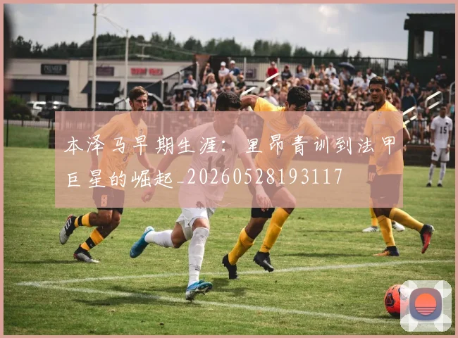 本泽马早期生涯：里昂青训到法甲巨星的崛起_20260528193117
