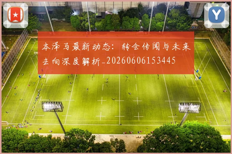 本泽马最新动态:转会传闻与未来去向深度解析_20260606153445