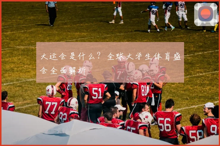 大运会是什么?全球大学生体育盛会全面解析