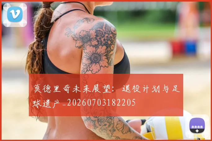 莫德里奇未来展望：退役计划与足球遗产_20260703182205