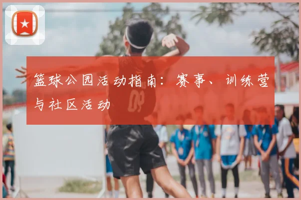 篮球公园活动指南：赛事、训练营与社区活动